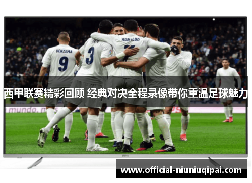 西甲联赛精彩回顾 经典对决全程录像带你重温足球魅力